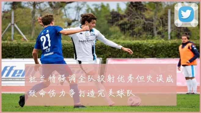 杜兰特强调全队投射优秀但失误成致命伤力争打造完美球队