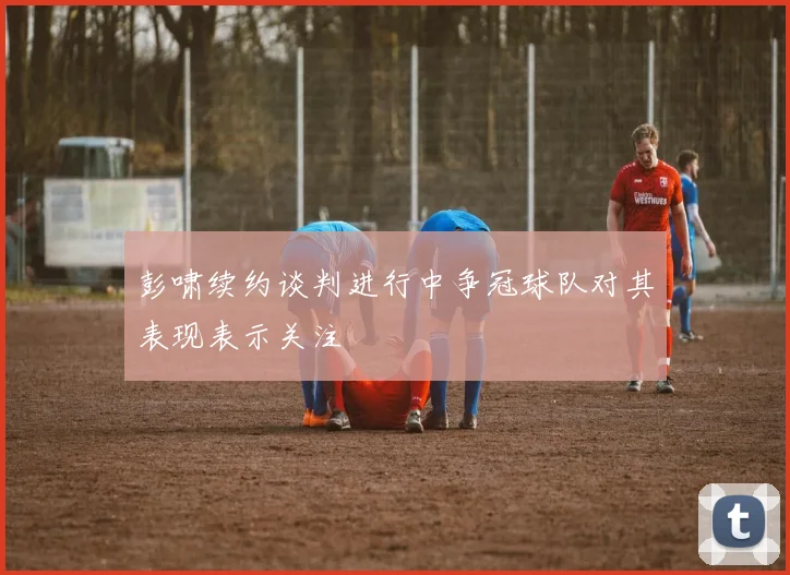 彭啸续约谈判进行中争冠球队对其表现表示关注