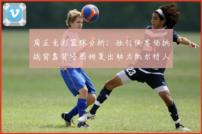 周五竞彩篮球分析：独行侠客场挑战背靠背塔图姆复出助力凯尔特人