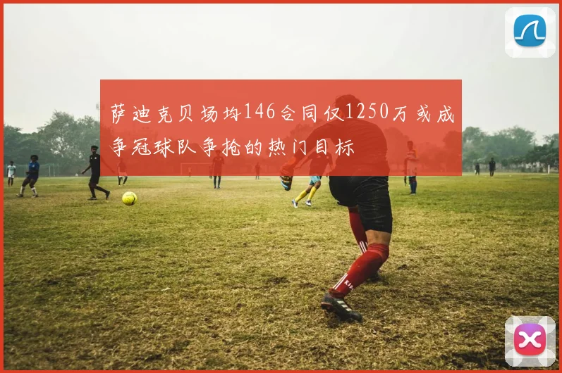 萨迪克贝场均146合同仅1250万或成争冠球队争抢的热门目标