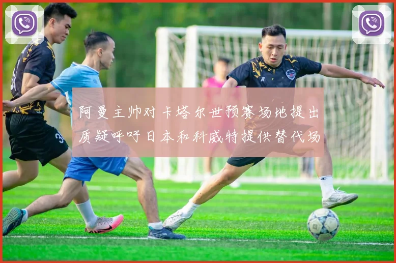 阿曼主帅对卡塔尔世预赛场地提出质疑呼吁日本和科威特提供替代场馆