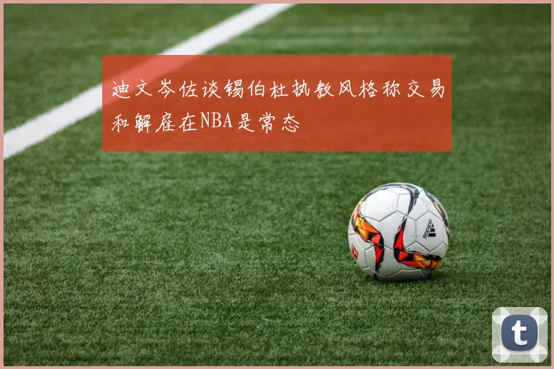 迪文岑佐谈锡伯杜执教风格称交易和解雇在NBA是常态