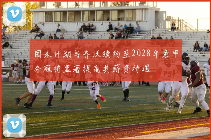 国米计划与齐沃续约至2028年意甲夺冠将显著提高其薪资待遇