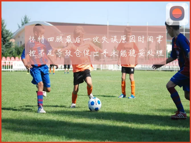 怀特回顾最后一攻失误原因时间掌控不足导致仓促出手未能稳妥处理