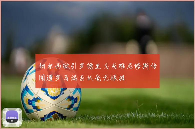 切尔西欲引罗德里戈或维尼修斯传闻遭罗马诺否认毫无根据
