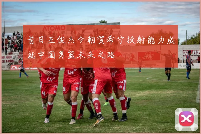 昔日王俊杰今朝贺希宁投射能力成就中国男篮未来之路