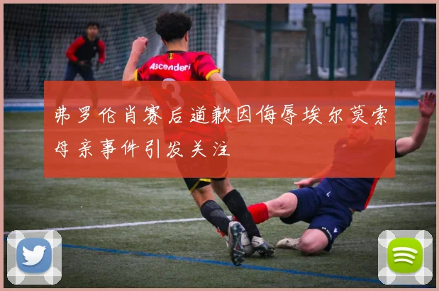 弗罗伦肖赛后道歉因侮辱埃尔莫索母亲事件引发关注