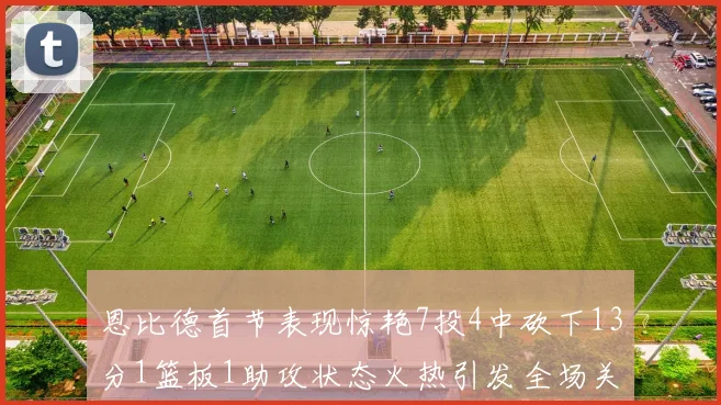 恩比德首节表现惊艳7投4中砍下13分1篮板1助攻状态火热引发全场关注