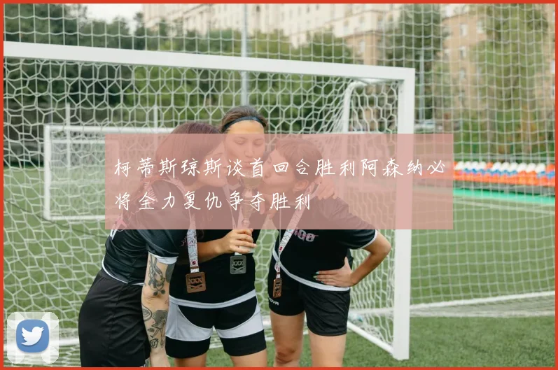 柯蒂斯琼斯谈首回合胜利阿森纳必将全力复仇争夺胜利