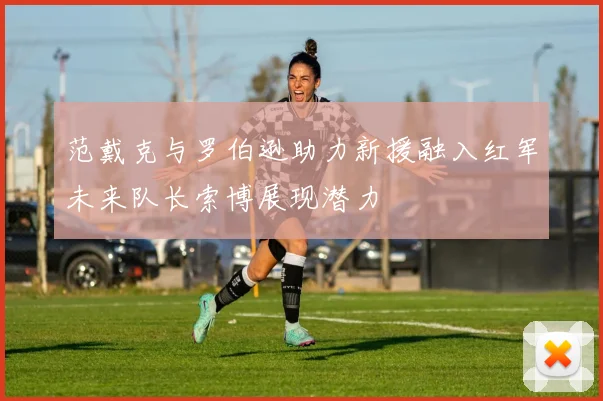 范戴克与罗伯逊助力新援融入红军未来队长索博展现潜力