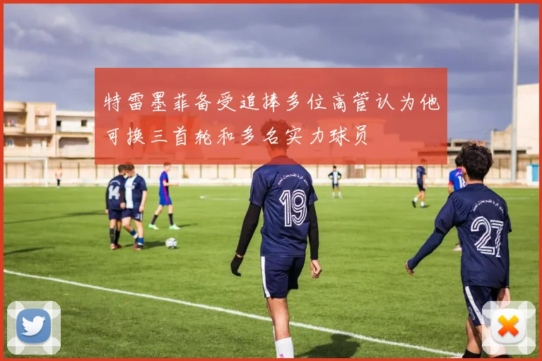 特雷墨菲备受追捧多位高管认为他可换三首轮和多名实力球员