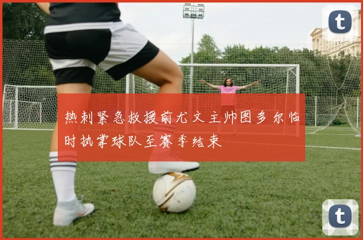 热刺紧急救援前尤文主帅图多尔临时执掌球队至赛季结束
