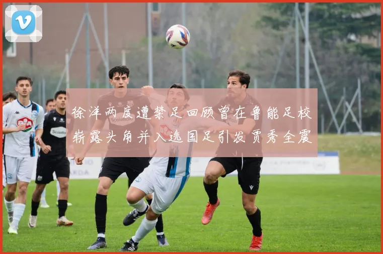 徐洋两度遭禁足回顾曾在鲁能足校崭露头角并入选国足引发贾秀全震惊