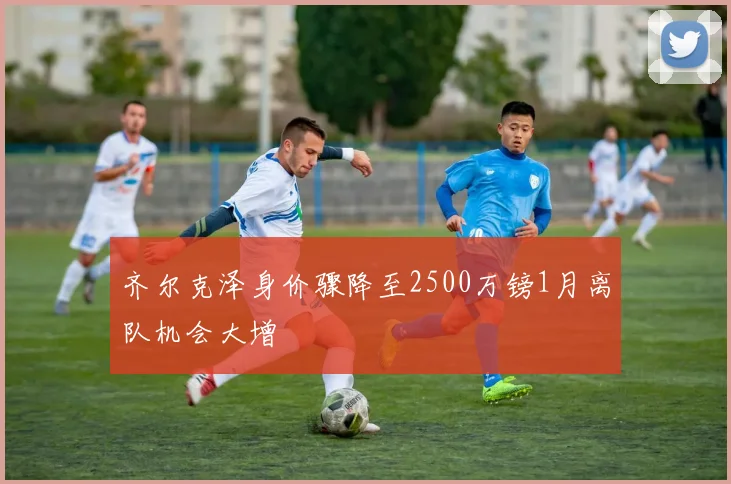 齐尔克泽身价骤降至2500万镑1月离队机会大增