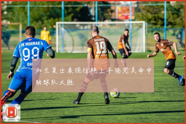 加兰复出表现惊艳上半场完美命中助球队大胜