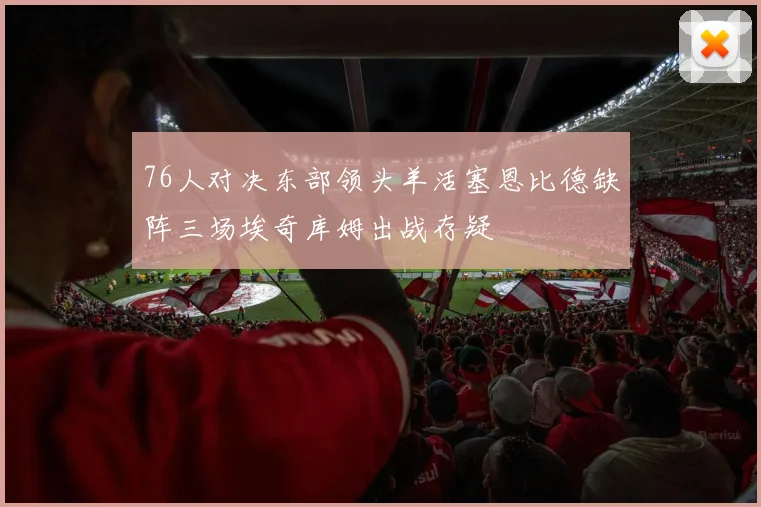 76人对决东部领头羊活塞恩比德缺阵三场埃奇库姆出战存疑