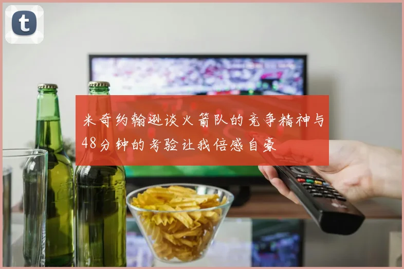 米奇约翰逊谈火箭队的竞争精神与48分钟的考验让我倍感自豪