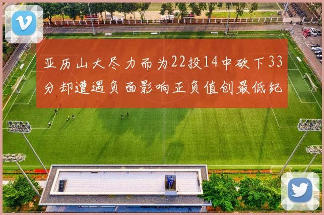 亚历山大尽力而为22投14中砍下33分却遭遇负面影响正负值创最低纪录