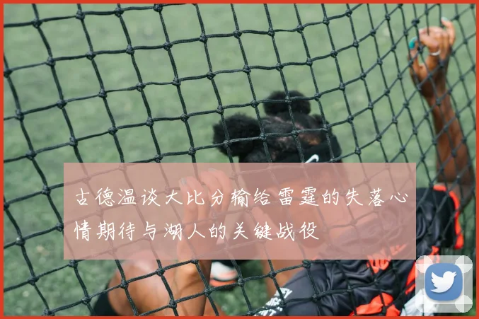 古德温谈大比分输给雷霆的失落心情期待与湖人的关键战役