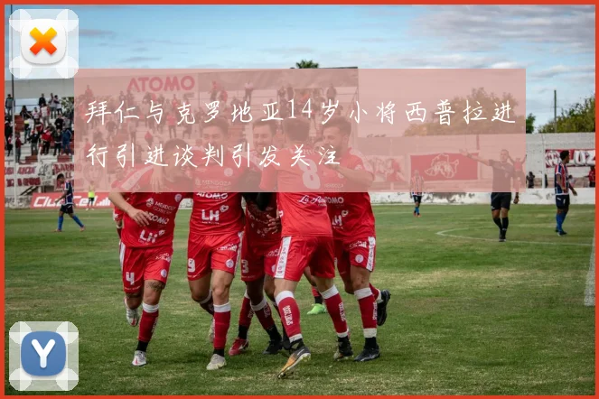 拜仁与克罗地亚14岁小将西普拉进行引进谈判引发关注
