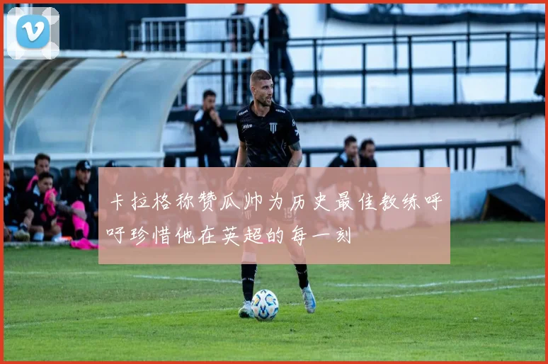 卡拉格称赞瓜帅为历史最佳教练呼吁珍惜他在英超的每一刻