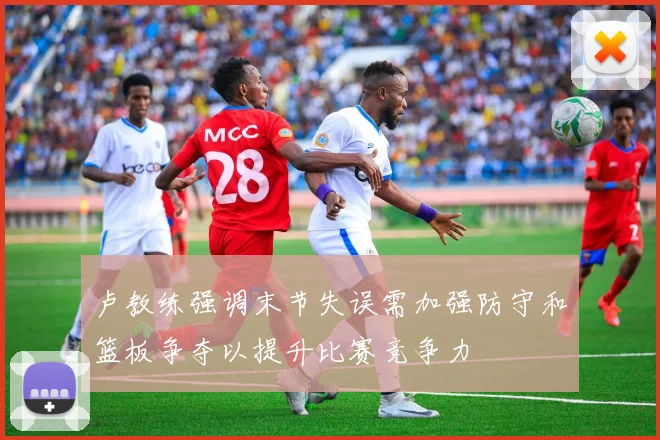 卢教练强调末节失误需加强防守和篮板争夺以提升比赛竞争力