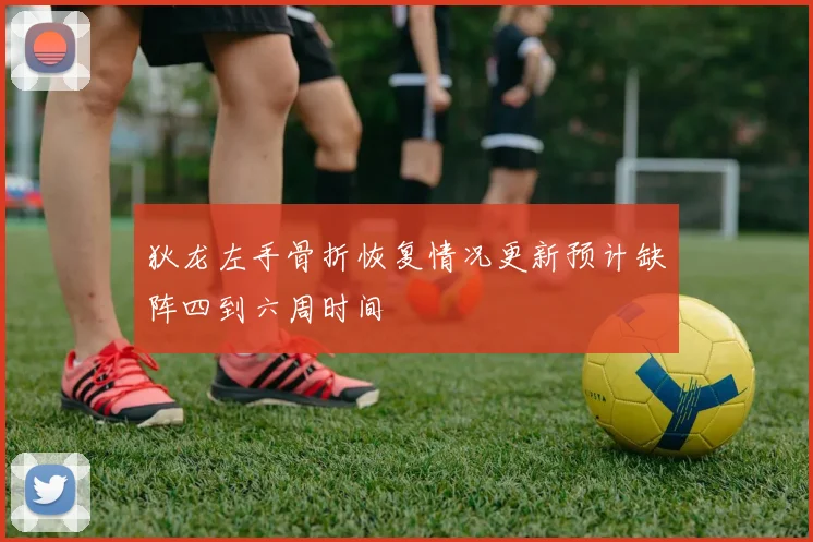 狄龙左手骨折恢复情况更新预计缺阵四到六周时间