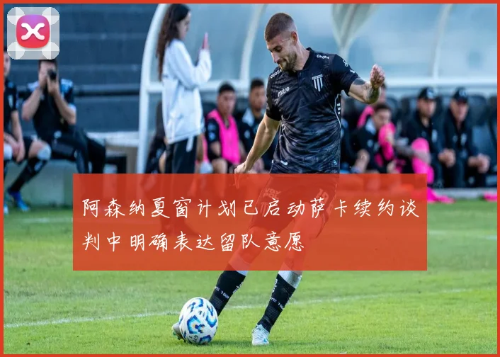 阿森纳夏窗计划已启动萨卡续约谈判中明确表达留队意愿