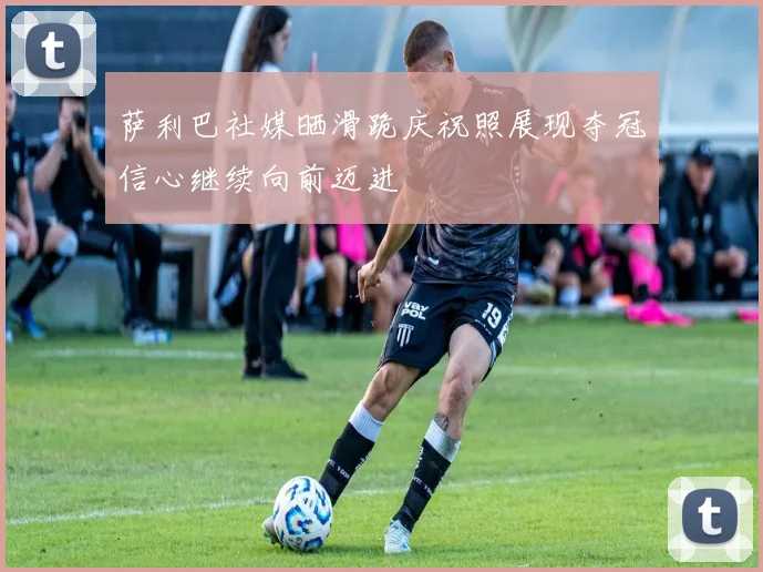 萨利巴社媒晒滑跪庆祝照展现夺冠信心继续向前迈进