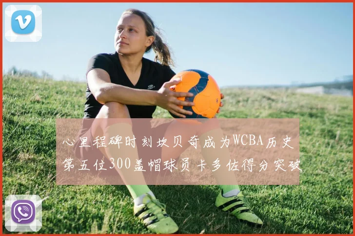 心里程碑时刻坎贝奇成为WCBA历史第五位300盖帽球员卡多佐得分突破1000大关