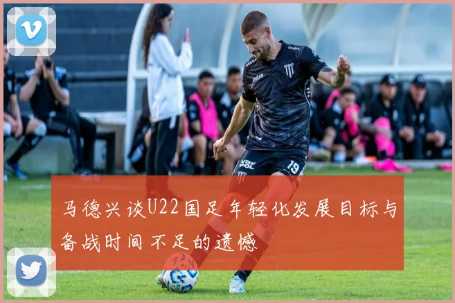 马德兴谈U22国足年轻化发展目标与备战时间不足的遗憾