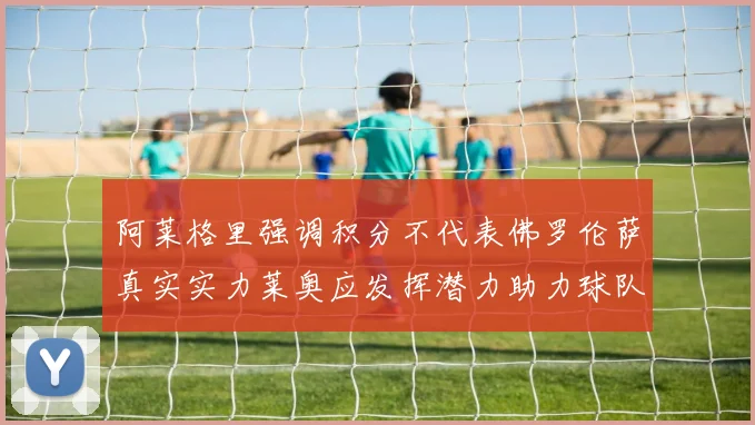 阿莱格里强调积分不代表佛罗伦萨真实实力莱奥应发挥潜力助力球队