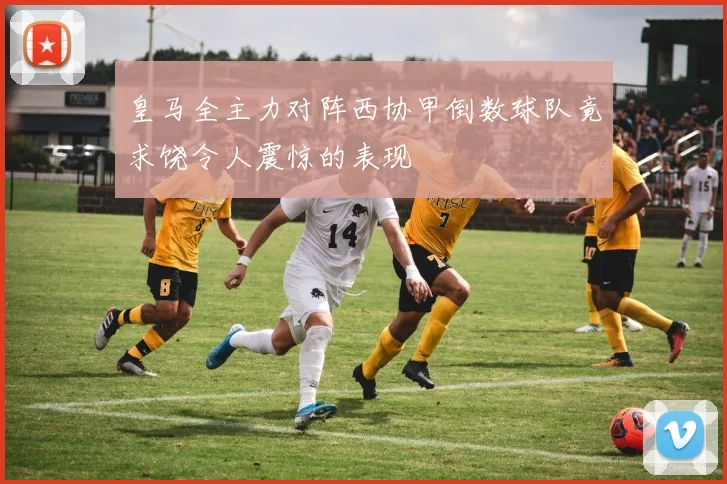 皇马全主力对阵西协甲倒数球队竟求饶令人震惊的表现