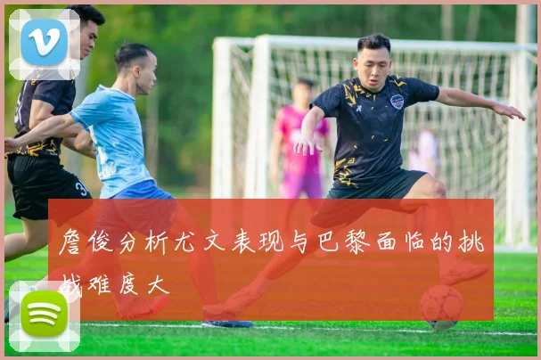 詹俊分析尤文表现与巴黎面临的挑战难度大