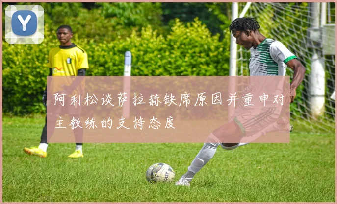阿利松谈萨拉赫缺席原因并重申对主教练的支持态度