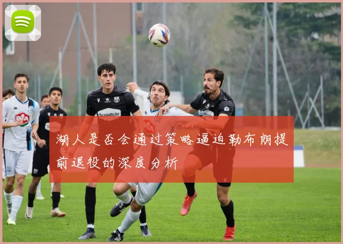 湖人是否会通过策略逼迫勒布朗提前退役的深度分析