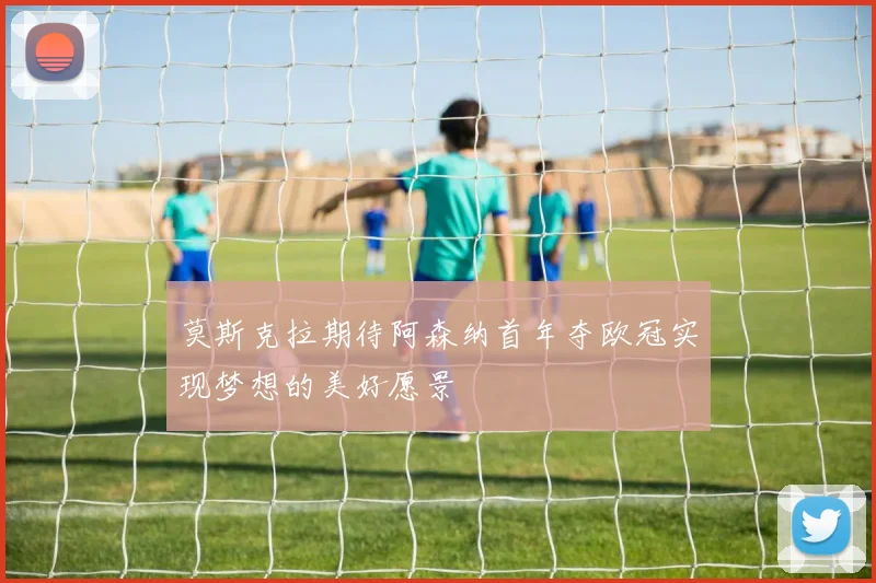 莫斯克拉期待阿森纳首年夺欧冠实现梦想的美好愿景