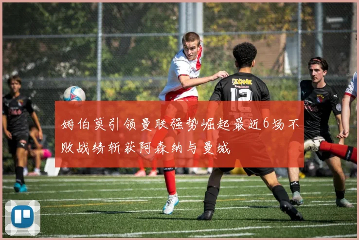 姆伯莫引领曼联强势崛起最近6场不败战绩斩获阿森纳与曼城